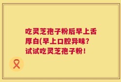 吃灵芝孢子粉后早上舌厚白(早上口腔异味？试试吃灵芝孢子粉！