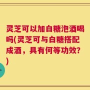 灵芝可以加白糖泡酒喝吗(灵芝可与白糖搭配成酒，具有何等功效？)