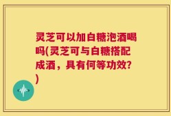 灵芝可以加白糖泡酒喝吗(灵芝可与白糖搭配成酒，具有何等功效？)