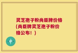 灵芝孢子粉尚臣牌价格(尚臣牌灵芝孢子粉价格公布！)
