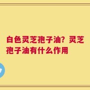 白色灵芝孢子油？灵芝孢子油有什么作用