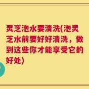 灵芝泡水要清洗(泡灵芝水前要好好清洗，做到这些你才能享受它的好处)