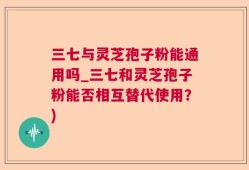三七与灵芝孢子粉能通用吗_三七和灵芝孢子粉能否相互替代使用？)