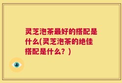 灵芝泡茶最好的搭配是什么(灵芝泡茶的绝佳搭配是什么？)