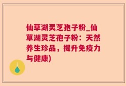 仙草湖灵芝孢子粉_仙草湖灵芝孢子粉：天然养生珍品，提升免疫力与健康)