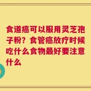 食道癌可以服用灵芝孢子粉？食管癌放疗时候吃什么食物最好要注意什么