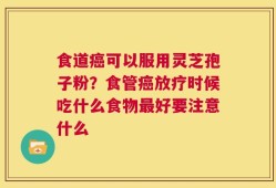 食道癌可以服用灵芝孢子粉？食管癌放疗时候吃什么食物最好要注意什么