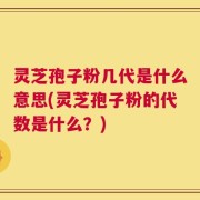 灵芝孢子粉几代是什么意思(灵芝孢子粉的代数是什么？)