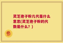 灵芝孢子粉几代是什么意思(灵芝孢子粉的代数是什么？)