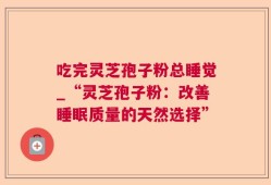 吃完灵芝孢子粉总睡觉_“灵芝孢子粉：改善睡眠质量的天然选择”