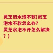 灵芝泡水泡不软(灵芝泡水不软怎么办？  灵芝水泡不开怎么解决？)