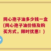 同心孢子油多少钱一盒(同心孢子油价格及购买方式，限时优惠！)