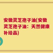 安徽灵芝孢子油(安徽灵芝孢子油：天然健康补给品)