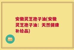 安徽灵芝孢子油(安徽灵芝孢子油：天然健康补给品)
