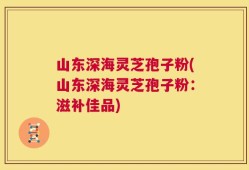 山东深海灵芝孢子粉(山东深海灵芝孢子粉：滋补佳品)
