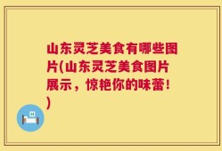 山东灵芝美食有哪些图片(山东灵芝美食图片展示，惊艳你的味蕾！)