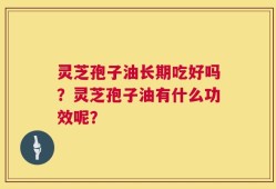 灵芝孢子油长期吃好吗？灵芝孢子油有什么功效呢？