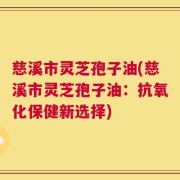 慈溪市灵芝孢子油(慈溪市灵芝孢子油：抗氧化保健新选择)