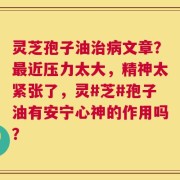 灵芝孢子油治病文章？最近压力太大，精神太紧张了，灵#芝#孢子油有安宁心神的作用吗？