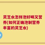 灵芝水怎样泡好喝又营养(如何正确泡制营养丰富的灵芝水)