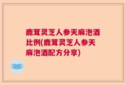 鹿茸灵芝人参天麻泡酒比例(鹿茸灵芝人参天麻泡酒配方分享)