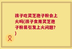 孩子吃灵芝孢子粉会上火吗(孩子食用灵芝孢子粉易引发上火问题？)