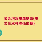 灵芝泡水喝血糖高(喝灵芝水可降低血糖)