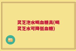 灵芝泡水喝血糖高(喝灵芝水可降低血糖)
