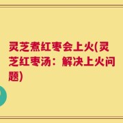 灵芝煮红枣会上火(灵芝红枣汤：解决上火问题)