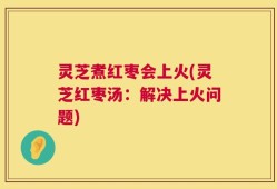 灵芝煮红枣会上火(灵芝红枣汤：解决上火问题)