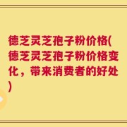 德芝灵芝孢子粉价格(德芝灵芝孢子粉价格变化，带来消费者的好处)