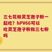 三七花和灵芝孢子粉一起吃？hPV66可以吃灵芝孢子粉和三七粉吗