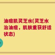 油痘肌灵芝水(灵芝水治油痘，肌肤重获舒适状态)