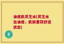 油痘肌灵芝水(灵芝水治油痘，肌肤重获舒适状态)
