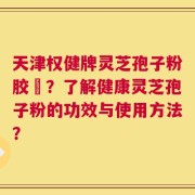 天津权健牌灵芝孢子粉胶袲？了解健康灵芝孢子粉的功效与使用方法？