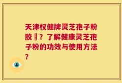 天津权健牌灵芝孢子粉胶袲？了解健康灵芝孢子粉的功效与使用方法？