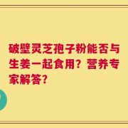 破壁灵芝孢子粉能否与生姜一起食用？营养专家解答？