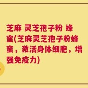 芝麻 灵芝孢子粉 蜂蜜(芝麻灵芝孢子粉蜂蜜，激活身体细胞，增强免疫力)