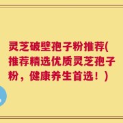 灵芝破壁孢子粉推荐(推荐精选优质灵芝孢子粉，健康养生首选！)