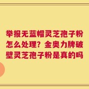 举报无蓝帽灵芝孢子粉怎么处理？金奥力牌破壁灵芝孢子粉是真的吗