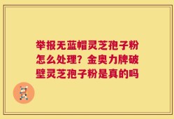 举报无蓝帽灵芝孢子粉怎么处理？金奥力牌破壁灵芝孢子粉是真的吗