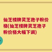 仙芝楼牌灵芝孢子粉价格(仙芝楼牌灵芝孢子粉价格大幅下调)