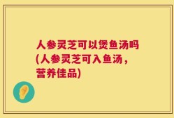 人参灵芝可以煲鱼汤吗(人参灵芝可入鱼汤，营养佳品)