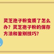 灵芝孢子粉变质了怎么办？灵芝孢子粉的保存方法和鉴别技巧？