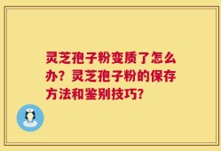 灵芝孢子粉变质了怎么办？灵芝孢子粉的保存方法和鉴别技巧？