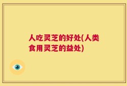 人吃灵芝的好处(人类食用灵芝的益处)