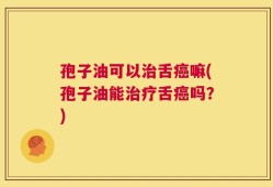孢子油可以治舌癌嘛(孢子油能治疗舌癌吗？)