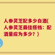 人参灵芝配多少白酒(人参灵芝最佳搭档：配酒量应为多少？)