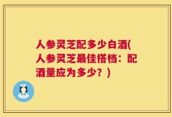 人参灵芝配多少白酒(人参灵芝最佳搭档：配酒量应为多少？)