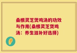 桑根灵芝煲鸡汤的功效与作用(桑根灵芝煲鸡汤：养生滋补好选择)